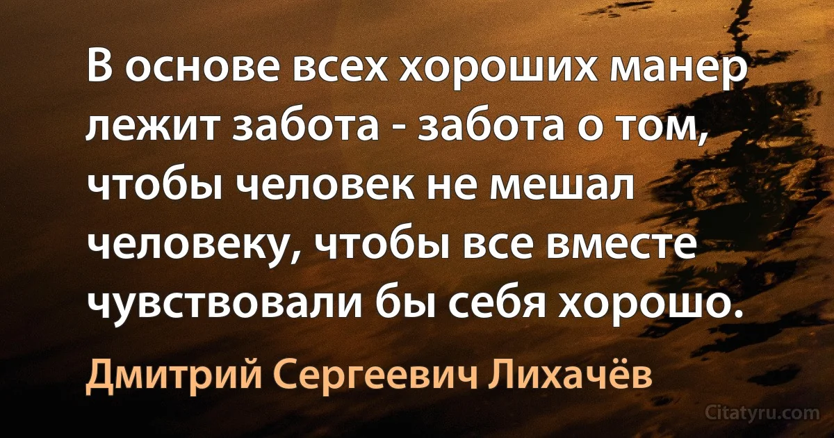 В основе всех хороших манер лежит забота - забота о том, чтобы человек не мешал человеку, чтобы все вместе чувствовали бы себя хорошо. (Дмитрий Сергеевич Лихачёв)