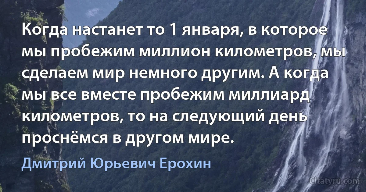 Когда настанет то 1 января, в которое мы пробежим миллион километров, мы сделаем мир немного другим. А когда мы все вместе пробежим миллиард километров, то на следующий день проснёмся в другом мире. (Дмитрий Юрьевич Ерохин)