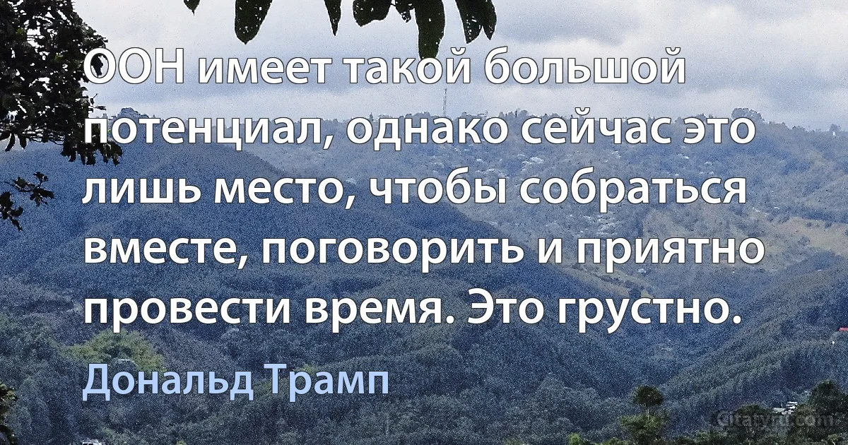 ООН имеет такой большой потенциал, однако сейчас это лишь место, чтобы собраться вместе, поговорить и приятно провести время. Это грустно. (Дональд Трамп)