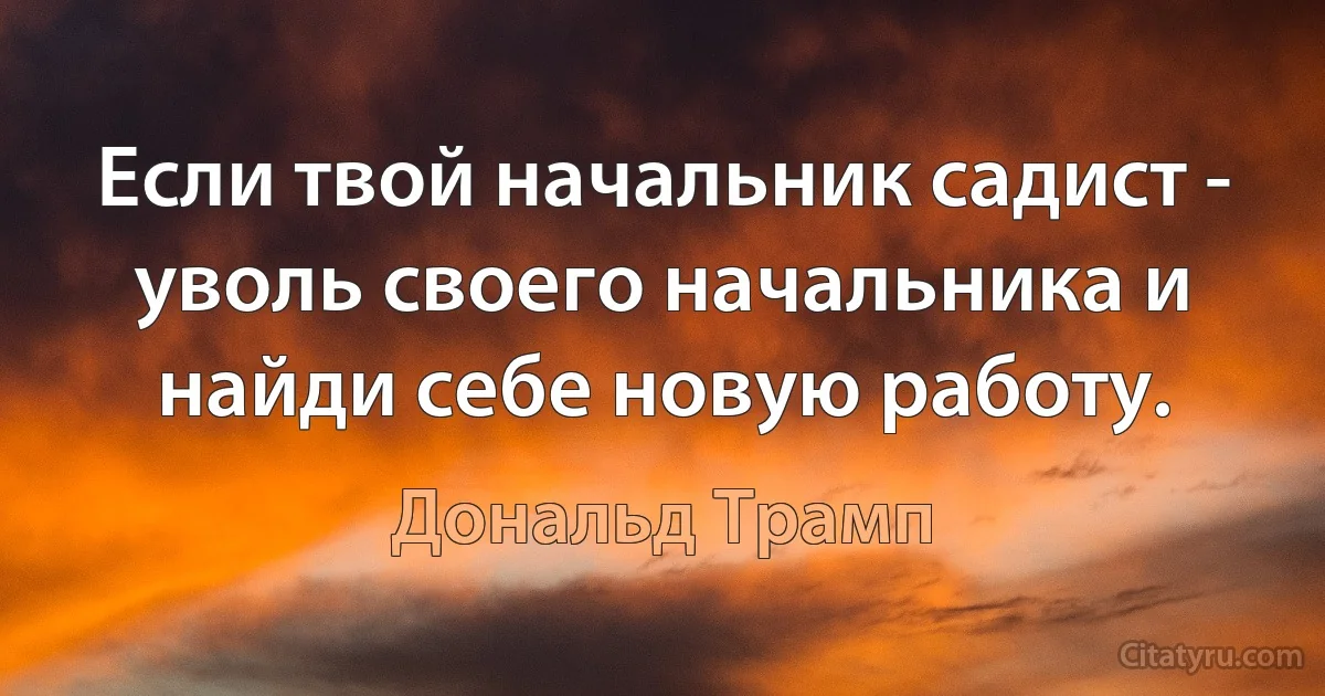 Если твой начальник садист - уволь своего начальника и найди себе новую работу. (Дональд Трамп)