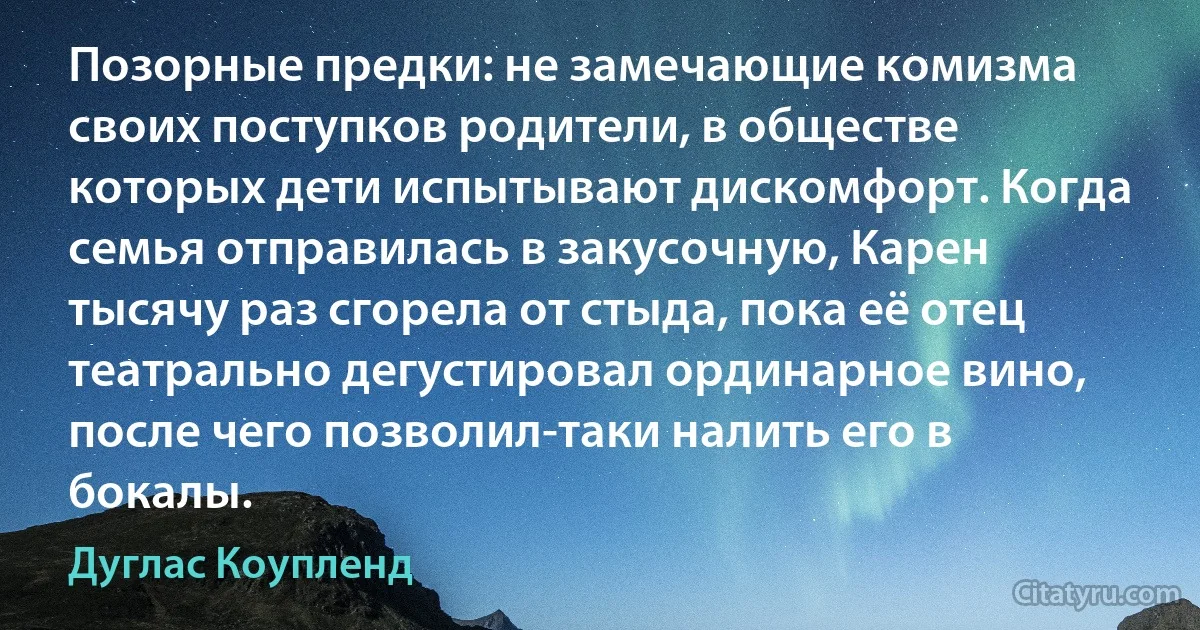 Позорные предки: не замечающие комизма своих поступков родители, в обществе которых дети испытывают дискомфорт. Когда семья отправилась в закусочную, Карен тысячу раз сгорела от стыда, пока её отец театрально дегустировал ординарное вино, после чего позволил-таки налить его в бокалы. (Дуглас Коупленд)