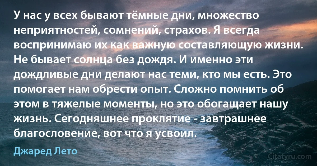 У нас у всех бывают тёмные дни, множество неприятностей, сомнений, страхов. Я всегда воспринимаю их как важную составляющую жизни. Не бывает солнца без дождя. И именно эти дождливые дни делают нас теми, кто мы есть. Это помогает нам обрести опыт. Сложно помнить об этом в тяжелые моменты, но это обогащает нашу жизнь. Сегодняшнее проклятие - завтрашнее благословение, вот что я усвоил. (Джаред Лето)