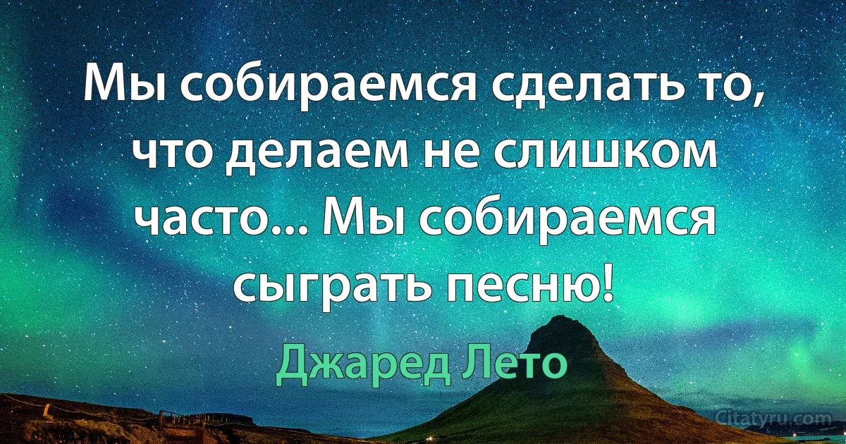 Мы собираемся сделать то, что делаем не слишком часто... Мы собираемся сыграть песню! (Джаред Лето)