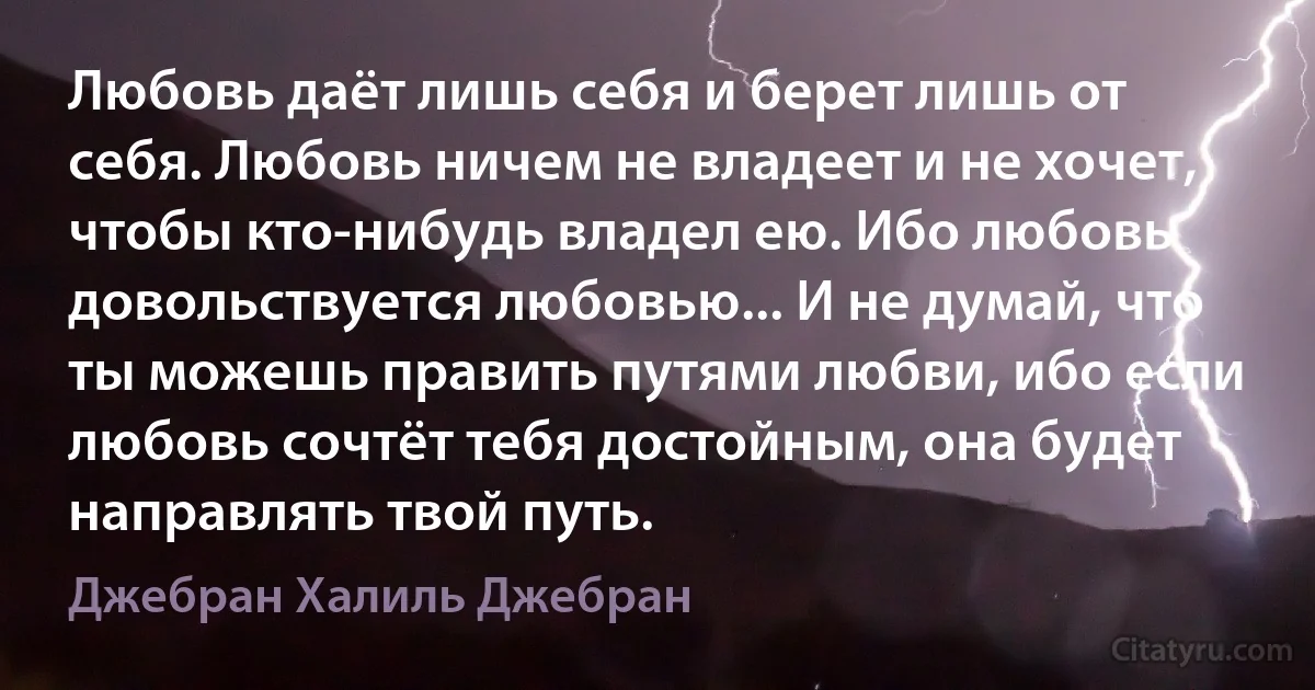 Любовь даёт лишь себя и берет лишь от себя. Любовь ничем не владеет и не хочет, чтобы кто-нибудь владел ею. Ибо любовь довольствуется любовью... И не думай, что ты можешь править путями любви, ибо если любовь сочтёт тебя достойным, она будет направлять твой путь. (Джебран Халиль Джебран)