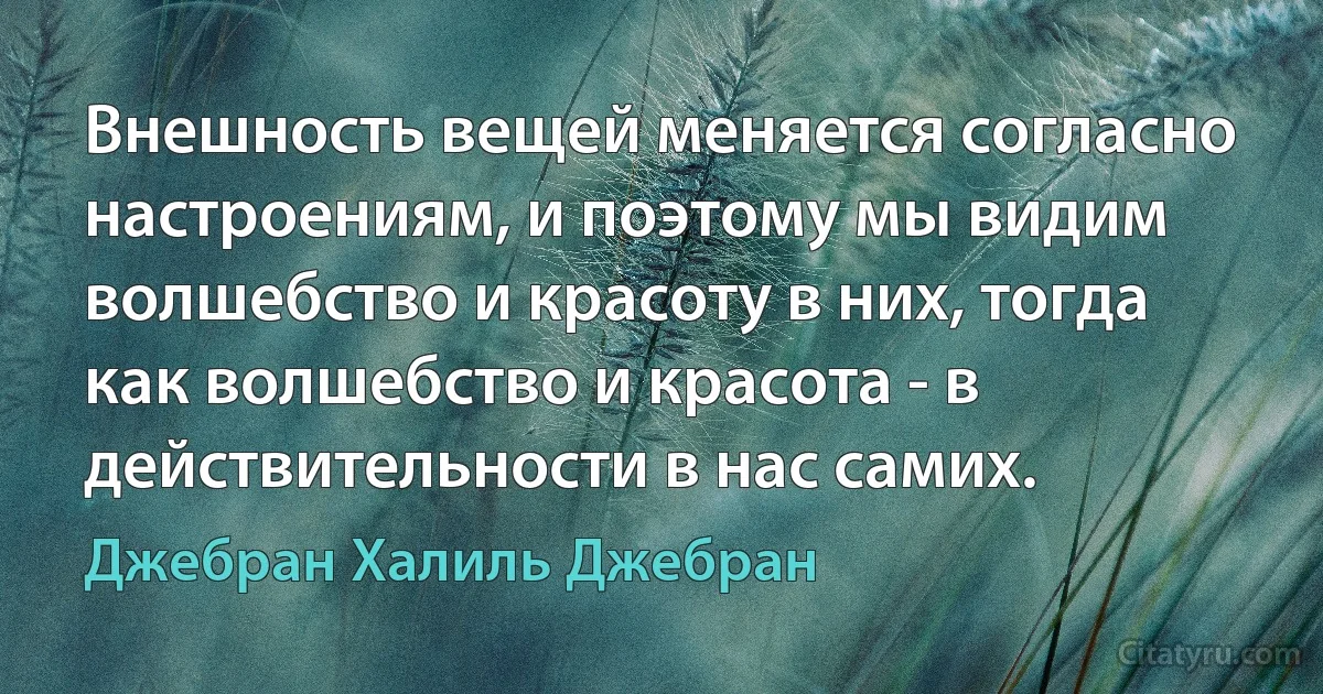 Внешность вещей меняется согласно настроениям, и поэтому мы видим волшебство и красоту в них, тогда как волшебство и красота - в действительности в нас самих. (Джебран Халиль Джебран)