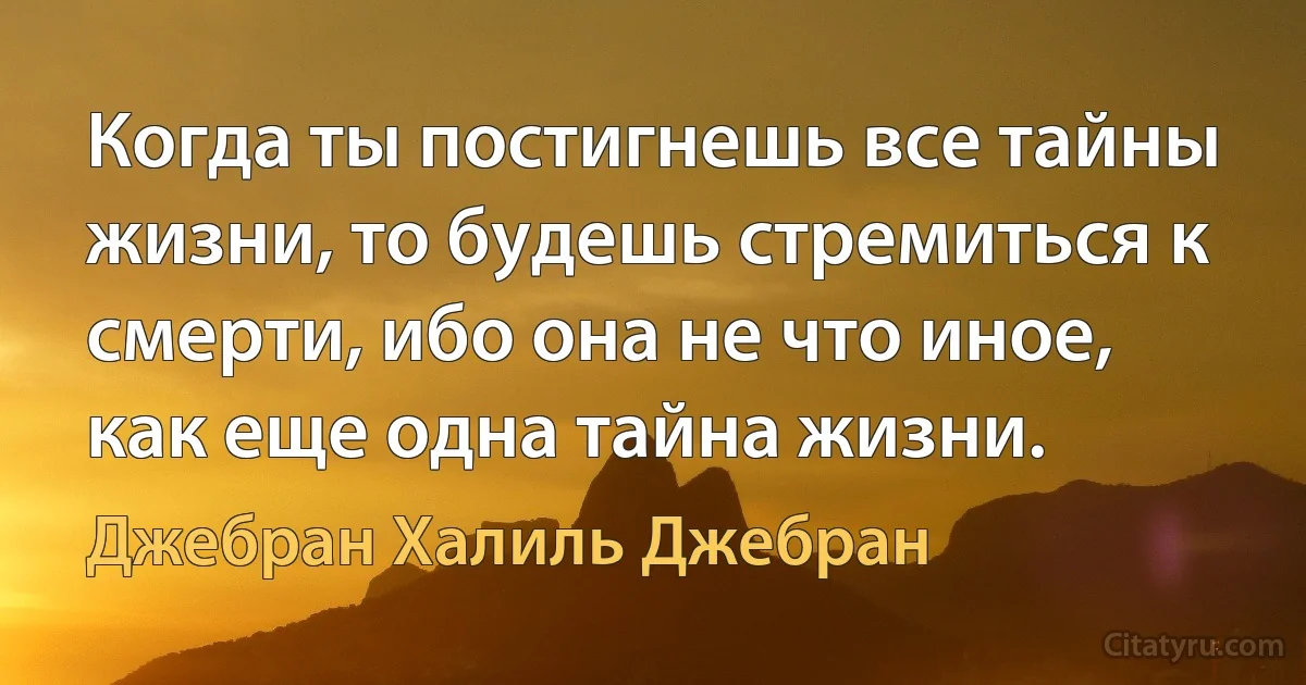 Когда ты постигнешь все тайны жизни, то будешь стремиться к смерти, ибо она не что иное, как еще одна тайна жизни. (Джебран Халиль Джебран)