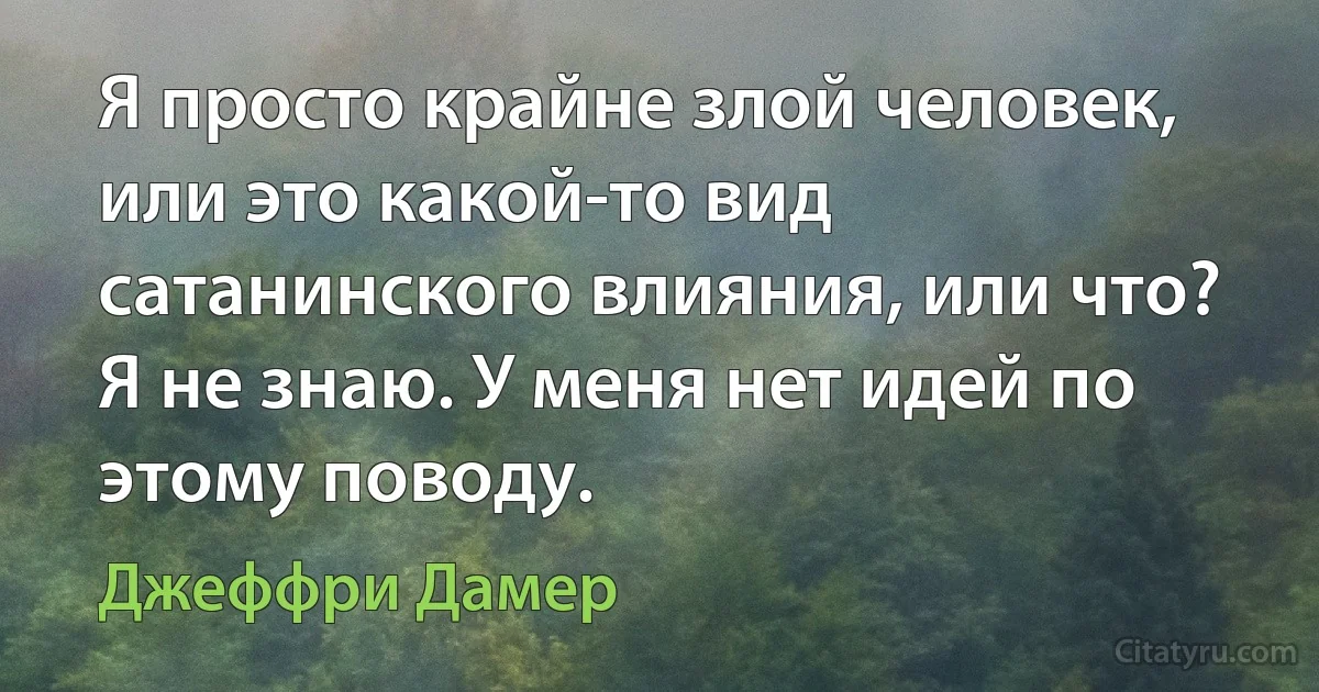 Я просто крайне злой человек, или это какой-то вид сатанинского влияния, или что? Я не знаю. У меня нет идей по этому поводу. (Джеффри Дамер)