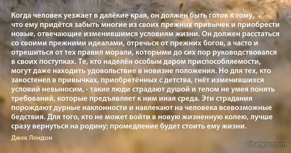 Когда человек уезжает в далёкие края, он должен быть готов к тому, что ему придётся забыть многие из своих прежних привычек и приобрести новые, отвечающие изменившимся условиям жизни. Он должен расстаться со своими прежними идеалами, отречься от прежних богов, а часто и отрешиться от тех правил морали, которыми до сих пор руководствовался в своих поступках. Те, кто наделён особым даром приспособляемости, могут даже находить удовольствие в новизне положения. Но для тех, кто закостенел в привычках, приобретённых с детства, гнёт изменившихся условий невыносим, - такие люди страдают душой и телом не умея понять требований, которые предъявляет к ним иная среда. Эти страдания порождают дурные наклонности и навлекают на человека всевозможные бедствия. Для того, кто не может войти в новую жизненную колею, лучше сразу вернуться на родину; промедление будет стоить ему жизни. (Джек Лондон)