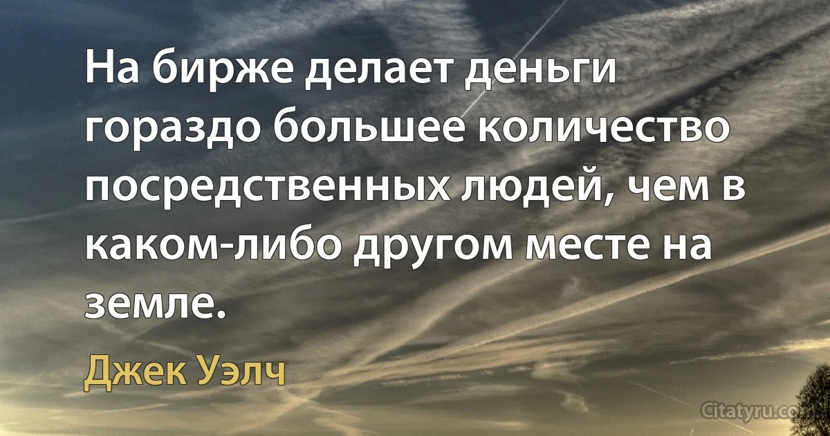 На бирже делает деньги гораздо большее количество посредственных людей, чем в каком-либо другом месте на земле. (Джек Уэлч)