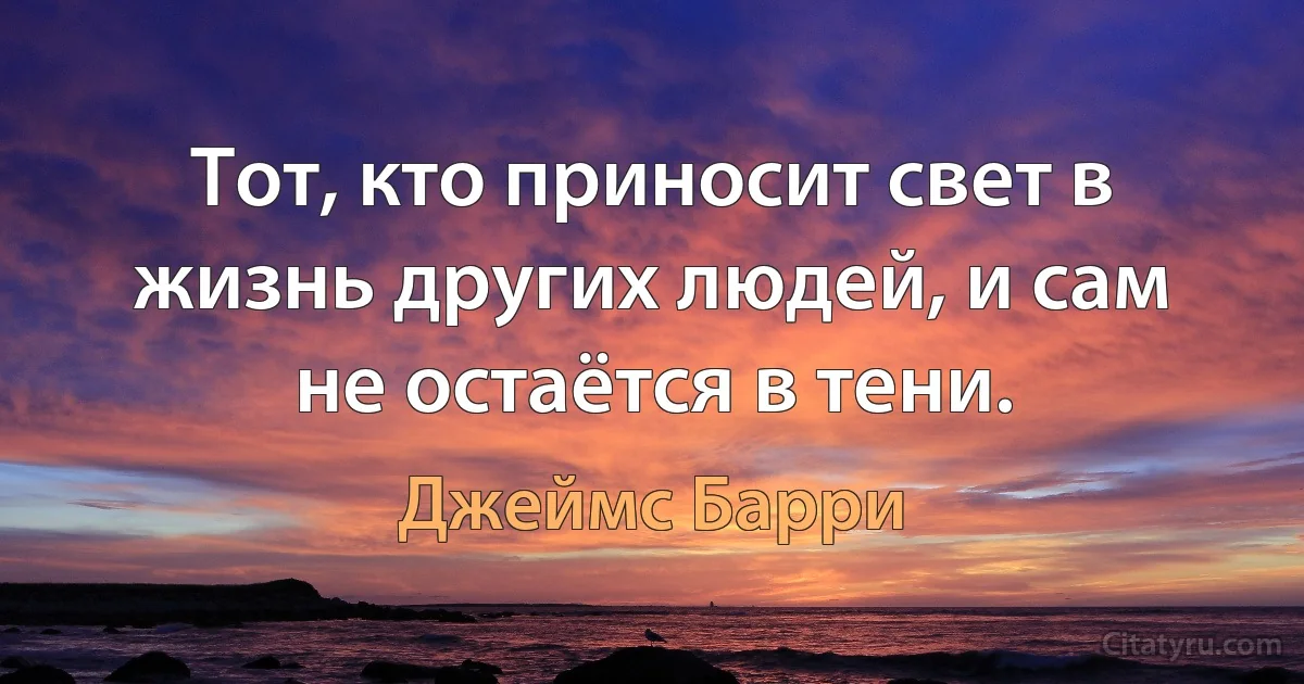 Тот, кто приносит свет в жизнь других людей, и сам не остаётся в тени. (Джеймс Барри)