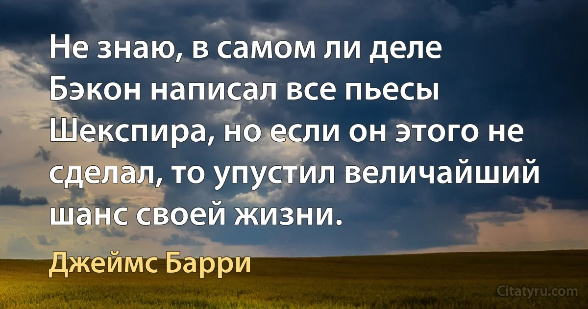 Не знаю, в самом ли деле Бэкон написал все пьесы Шекспира, но если он этого не сделал, то упустил величайший шанс своей жизни. (Джеймс Барри)