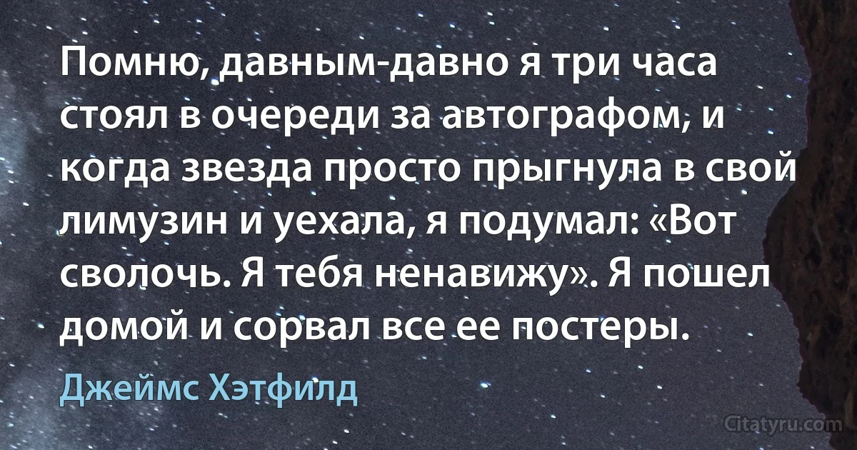 Помню, давным-давно я три часа стоял в очереди за автографом, и когда звезда просто прыгнула в свой лимузин и уехала, я подумал: «Вот сволочь. Я тебя ненавижу». Я пошел домой и сорвал все ее постеры. (Джеймс Хэтфилд)