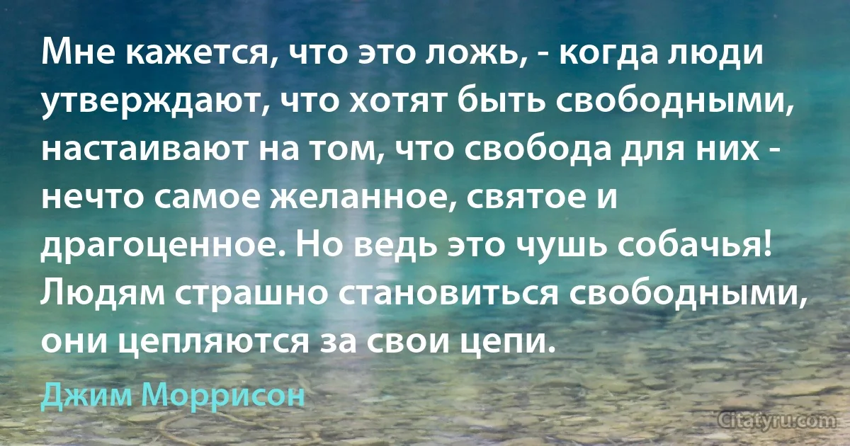 Мне кажется, что это ложь, - когда люди утверждают, что хотят быть свободными, настаивают на том, что свобода для них - нечто самое желанное, святое и драгоценное. Но ведь это чушь собачья! Людям страшно становиться свободными, они цепляются за свои цепи. (Джим Моррисон)