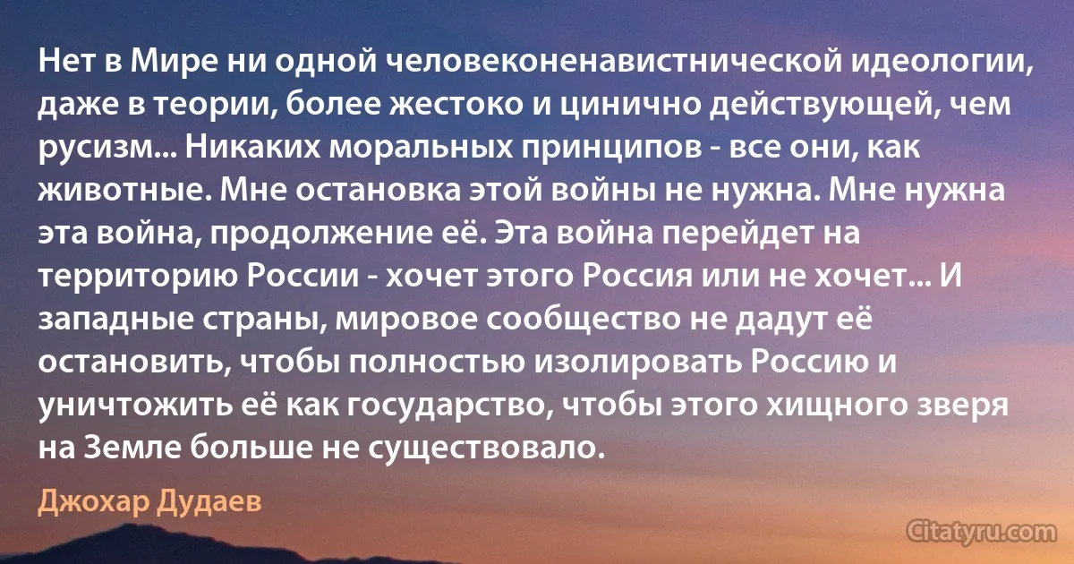 Нет в Мире ни одной человеконенавистнической идеологии, даже в теории, более жестоко и цинично действующей, чем русизм... Никаких моральных принципов - все они, как животные. Мне остановка этой войны не нужна. Мне нужна эта война, продолжение её. Эта война перейдет на территорию России - хочет этого Россия или не хочет... И западные страны, мировое сообщество не дадут её остановить, чтобы полностью изолировать Россию и уничтожить её как государство, чтобы этого хищного зверя на Земле больше не существовало. (Джохар Дудаев)