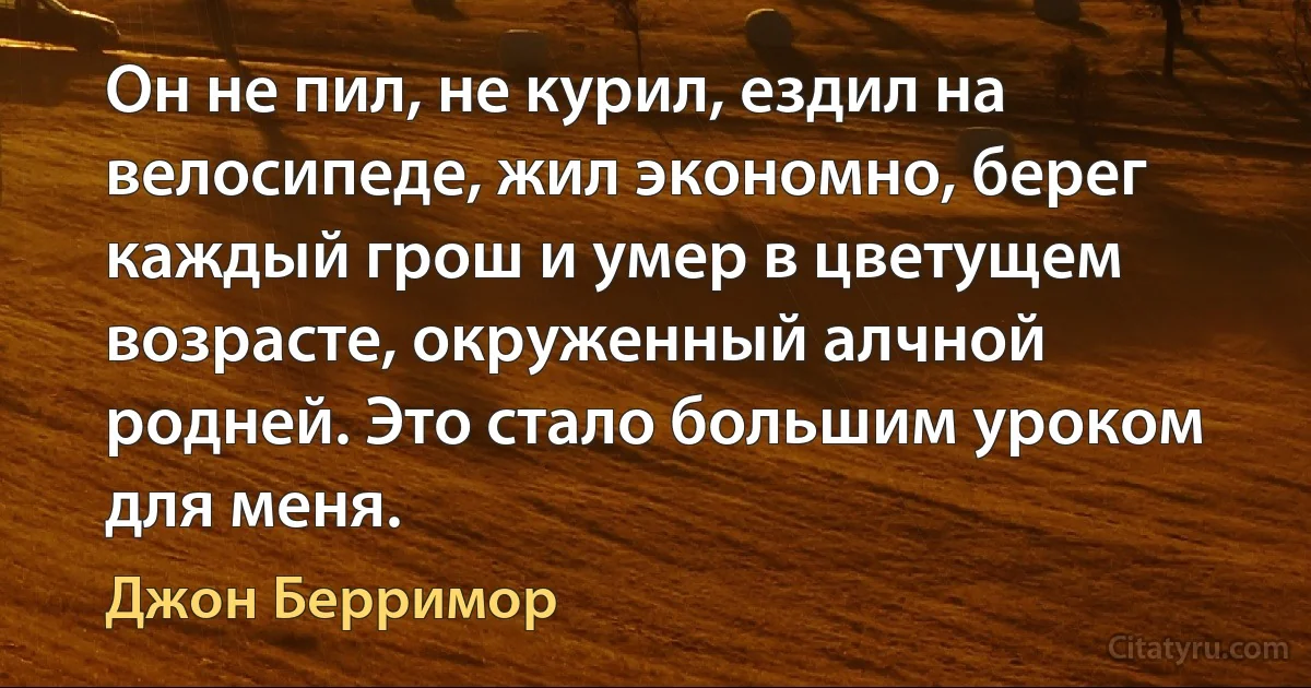 Он не пил, не курил, ездил на велосипеде, жил экономно, берег каждый грош и умер в цветущем возрасте, окруженный алчной родней. Это стало большим уроком для меня. (Джон Берримор)