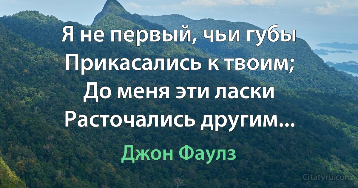 Я не первый, чьи губы
Прикасались к твоим;
До меня эти ласки
Расточались другим... (Джон Фаулз)