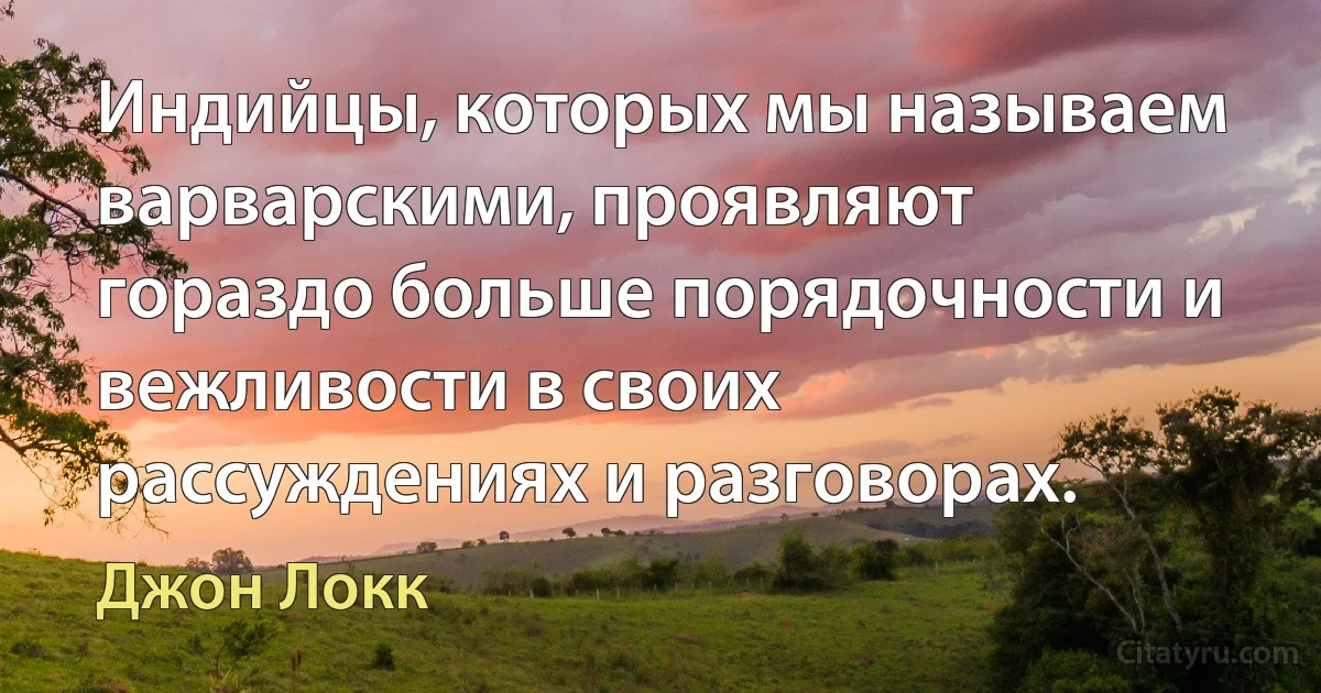 Индийцы, которых мы называем варварскими, проявляют гораздо больше порядочности и вежливости в своих рассуждениях и разговорах. (Джон Локк)