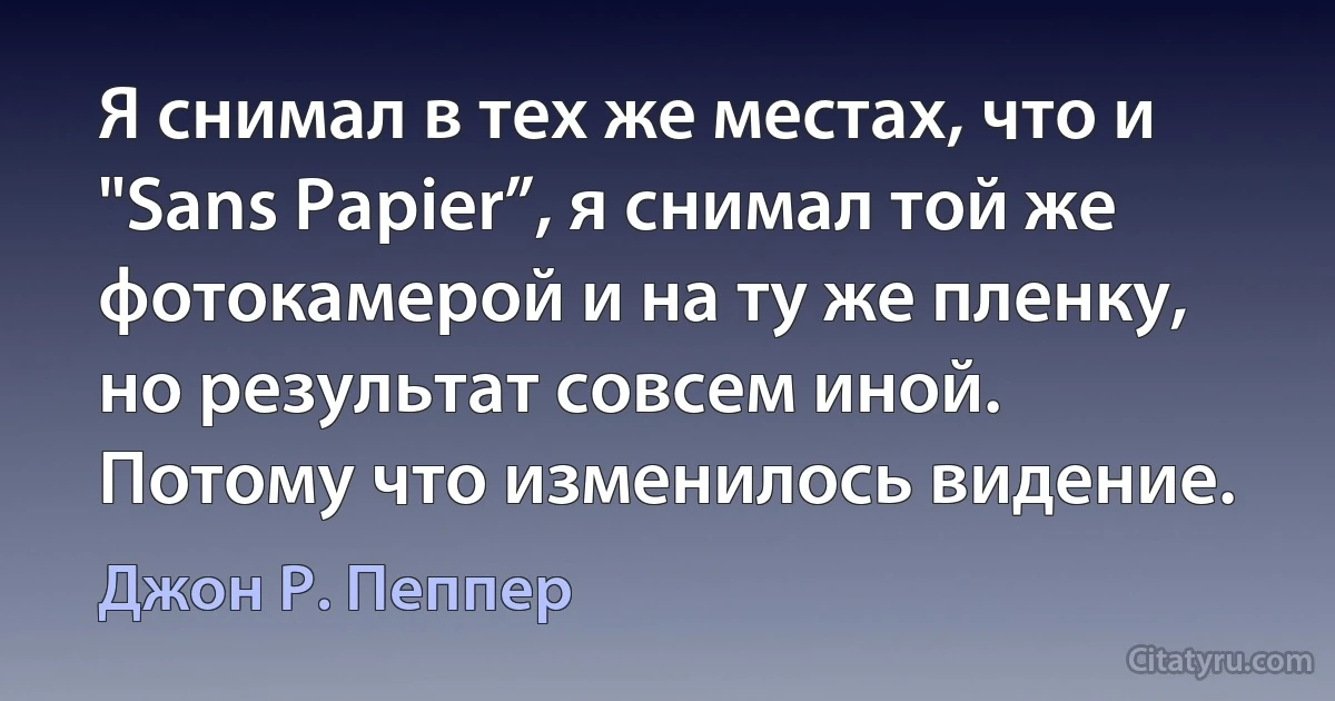 Я снимал в тех же местах, что и "Sans Papier”, я снимал той же фотокамерой и на ту же пленку, но результат совсем иной. Потому что изменилось видение. (Джон Р. Пеппер)