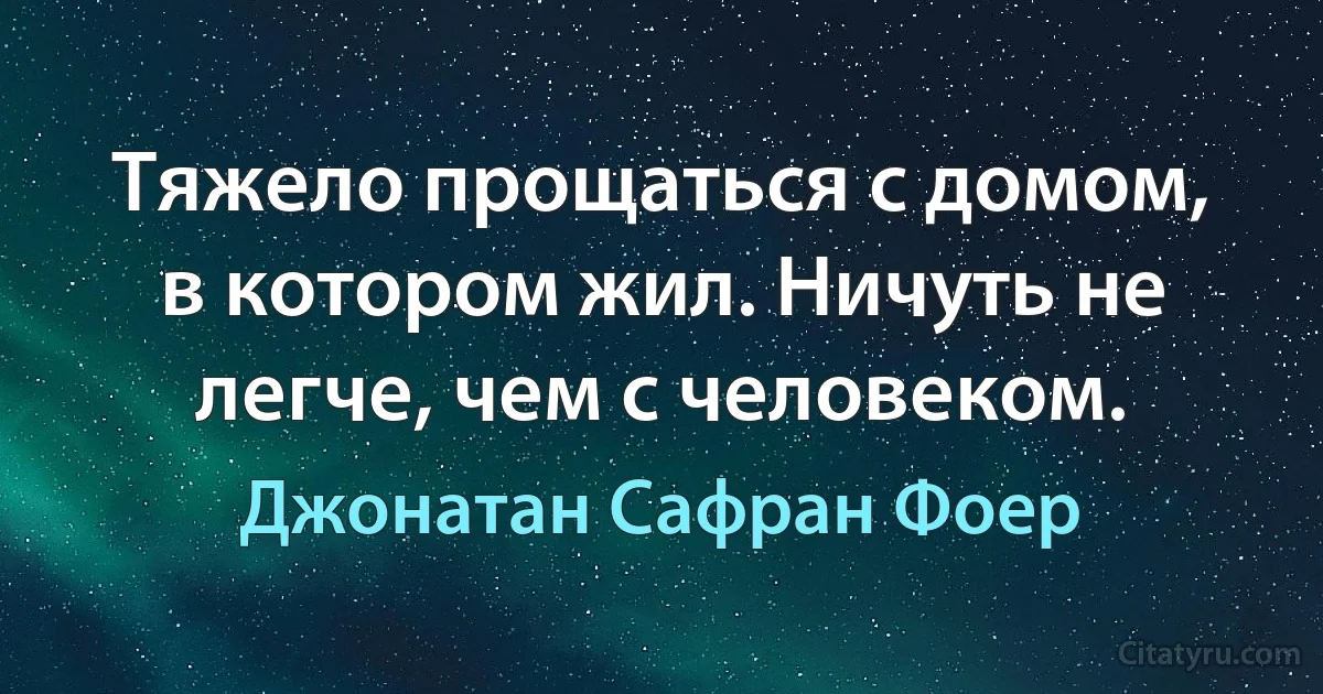 Тяжело прощаться с домом, в котором жил. Ничуть не легче, чем с человеком. (Джонатан Сафран Фоер)