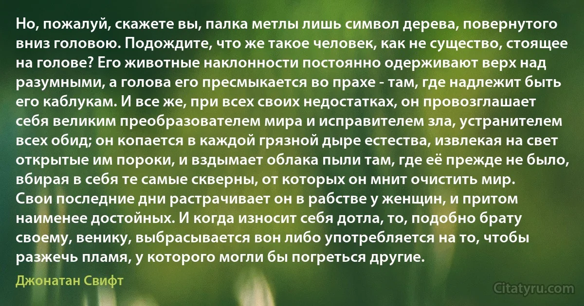 Но, пожалуй, скажете вы, палка метлы лишь символ дерева, повернутого вниз головою. Подождите, что же такое человек, как не существо, стоящее на голове? Его животные наклонности постоянно одерживают верх над разумными, а голова его пресмыкается во прахе - там, где надлежит быть его каблукам. И все же, при всех своих недостатках, он провозглашает себя великим преобразователем мира и исправителем зла, устранителем всех обид; он копается в каждой грязной дыре естества, извлекая на свет открытые им пороки, и вздымает облака пыли там, где её прежде не было, вбирая в себя те самые скверны, от которых он мнит очистить мир.
Свои последние дни растрачивает он в рабстве у женщин, и притом наименее достойных. И когда износит себя дотла, то, подобно брату своему, венику, выбрасывается вон либо употребляется на то, чтобы разжечь пламя, у которого могли бы погреться другие. (Джонатан Свифт)