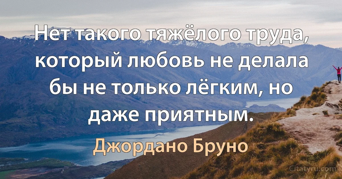 Нет такого тяжёлого труда, который любовь не делала бы не только лёгким, но даже приятным. (Джордано Бруно)