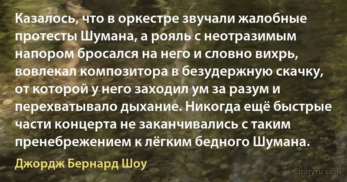 Казалось, что в оркестре звучали жалобные протесты Шумана, а рояль с неотразимым напором бросался на него и словно вихрь, вовлекал композитора в безудержную скачку, от которой у него заходил ум за разум и перехватывало дыхание. Никогда ещё быстрые части концерта не заканчивались с таким пренебрежением к лёгким бедного Шумана. (Джордж Бернард Шоу)