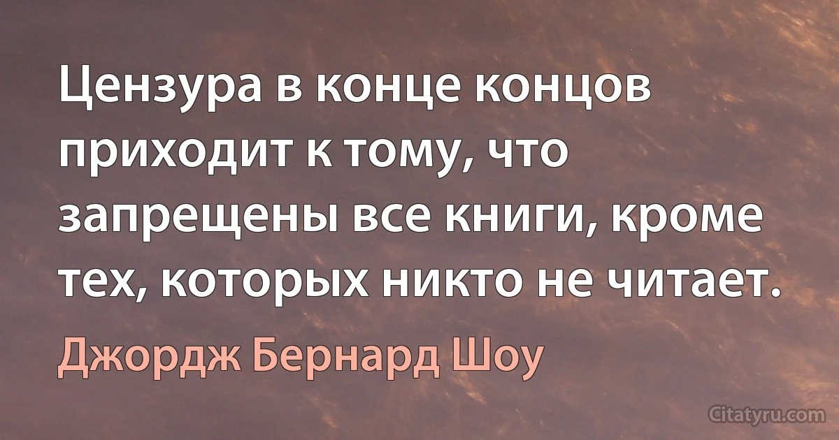 Цензура в конце концов приходит к тому, что запрещены все книги, кроме тех, которых никто не читает. (Джордж Бернард Шоу)