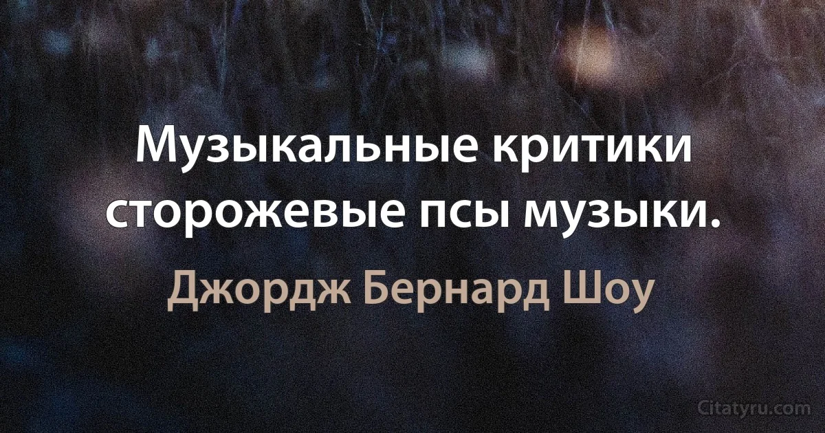 Музыкальные критики сторожевые псы музыки. (Джордж Бернард Шоу)