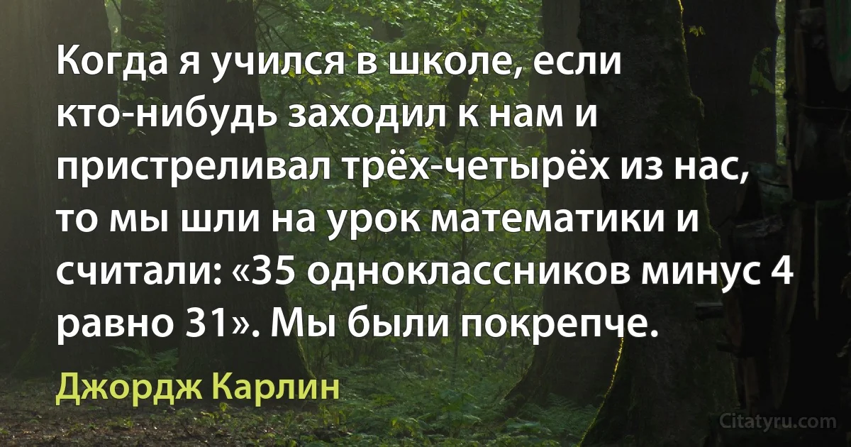 Когда я учился в школе, если кто-нибудь заходил к нам и пристреливал трёх-четырёх из нас, то мы шли на урок математики и считали: «35 одноклассников минус 4 равно 31». Мы были покрепче. (Джордж Карлин)