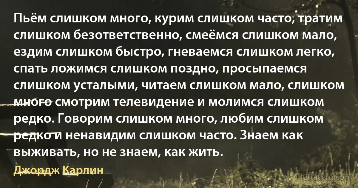 Пьём слишком много, курим слишком часто, тратим слишком безответственно, смеёмся слишком мало, ездим слишком быстро, гневаемся слишком легко, спать ложимся слишком поздно, просыпаемся слишком усталыми, читаем слишком мало, слишком много смотрим телевидение и молимся слишком редко. Говорим слишком много, любим слишком редко и ненавидим слишком часто. Знаем как выживать, но не знаем, как жить. (Джордж Карлин)