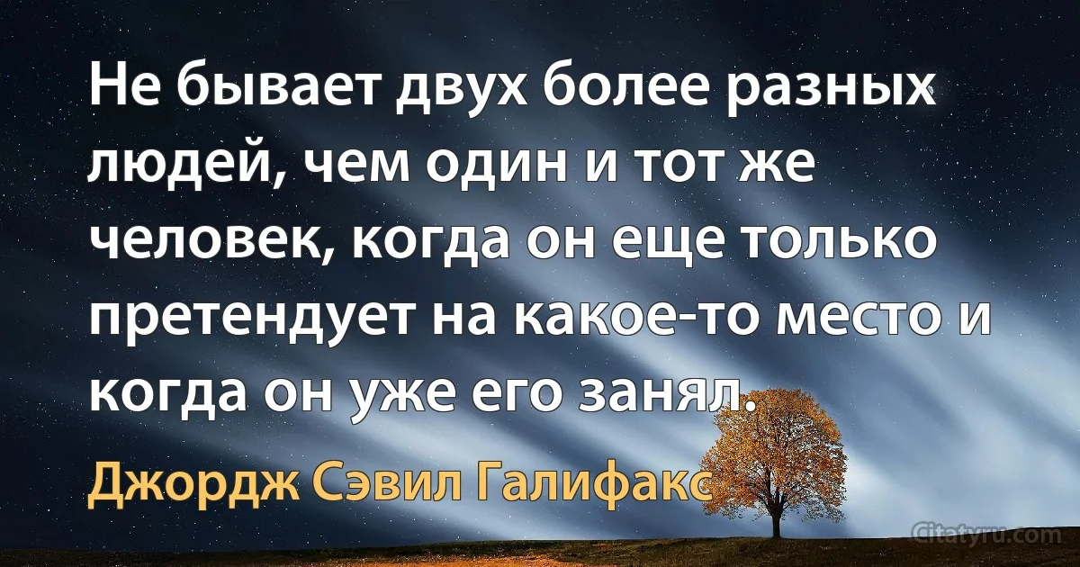 Не бывает двух более разных людей, чем один и тот же человек, когда он еще только претендует на какое-то место и когда он уже его занял. (Джордж Сэвил Галифакс)