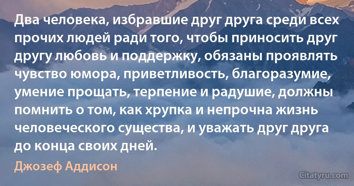 Два человека, избравшие друг друга среди всех прочих людей ради того, чтобы приносить друг другу любовь и поддержку, обязаны проявлять чувство юмора, приветливость, благоразумие, умение прощать, терпение и радушие, должны помнить о том, как хрупка и непрочна жизнь человеческого существа, и уважать друг друга до конца своих дней. (Джозеф Аддисон)