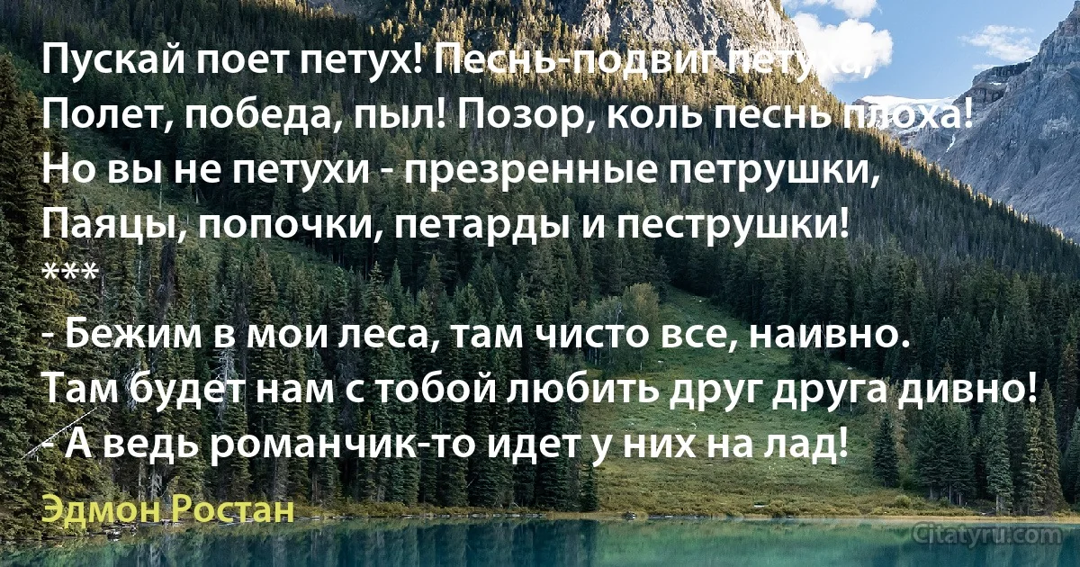 Пускай поет петух! Песнь-подвиг петуха,
Полет, победа, пыл! Позор, коль песнь плоха!
Но вы не петухи - презренные петрушки,
Паяцы, попочки, петарды и пеструшки!
***
- Бежим в мои леса, там чисто все, наивно.
Там будет нам с тобой любить друг друга дивно!
- А ведь романчик-то идет у них на лад! (Эдмон Ростан)