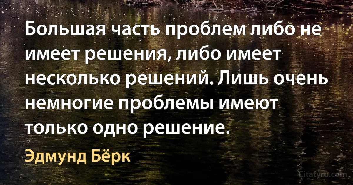 Большая часть проблем либо не имеет решения, либо имеет несколько решений. Лишь очень немногие проблемы имеют только одно решение. (Эдмунд Бёрк)