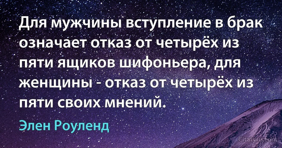 Для мужчины вступление в брак означает отказ от четырёх из пяти ящиков шифоньера, для женщины - отказ от четырёх из пяти своих мнений. (Элен Роуленд)