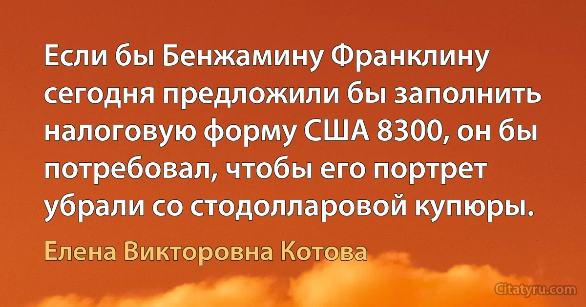 Если бы Бенжамину Франклину сегодня предложили бы заполнить налоговую форму США 8300, он бы потребовал, чтобы его портрет убрали со стодолларовой купюры. (Елена Викторовна Котова)