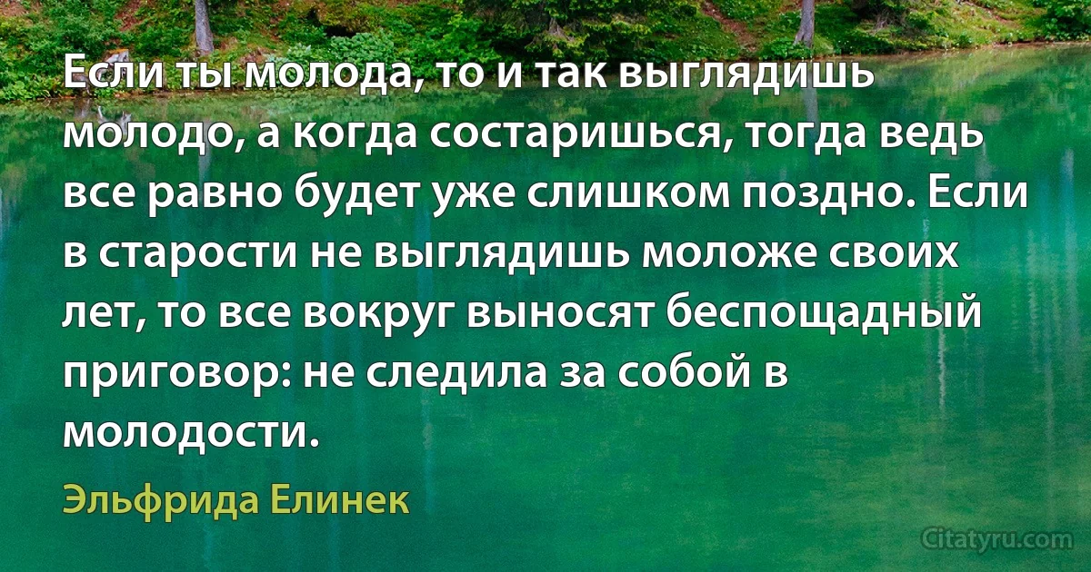 Если ты молода, то и так выглядишь молодо, а когда состаришься, тогда ведь все равно будет уже слишком поздно. Если в старости не выглядишь моложе своих лет, то все вокруг выносят беспощадный приговор: не следила за собой в молодости. (Эльфрида Елинек)