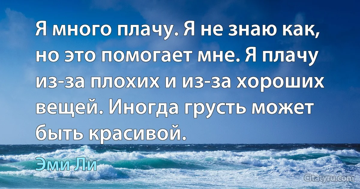 Я много плачу. Я не знаю как, но это помогает мне. Я плачу из-за плохих и из-за хороших вещей. Иногда грусть может быть красивой. (Эми Ли)