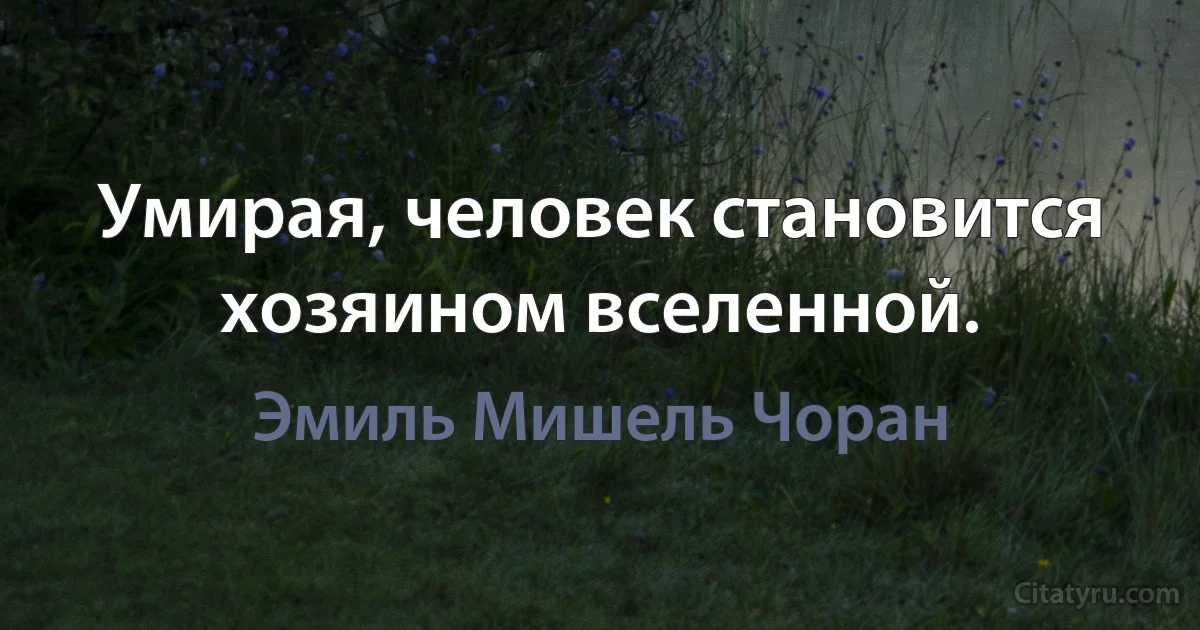 Умирая, человек становится хозяином вселенной. (Эмиль Мишель Чоран)