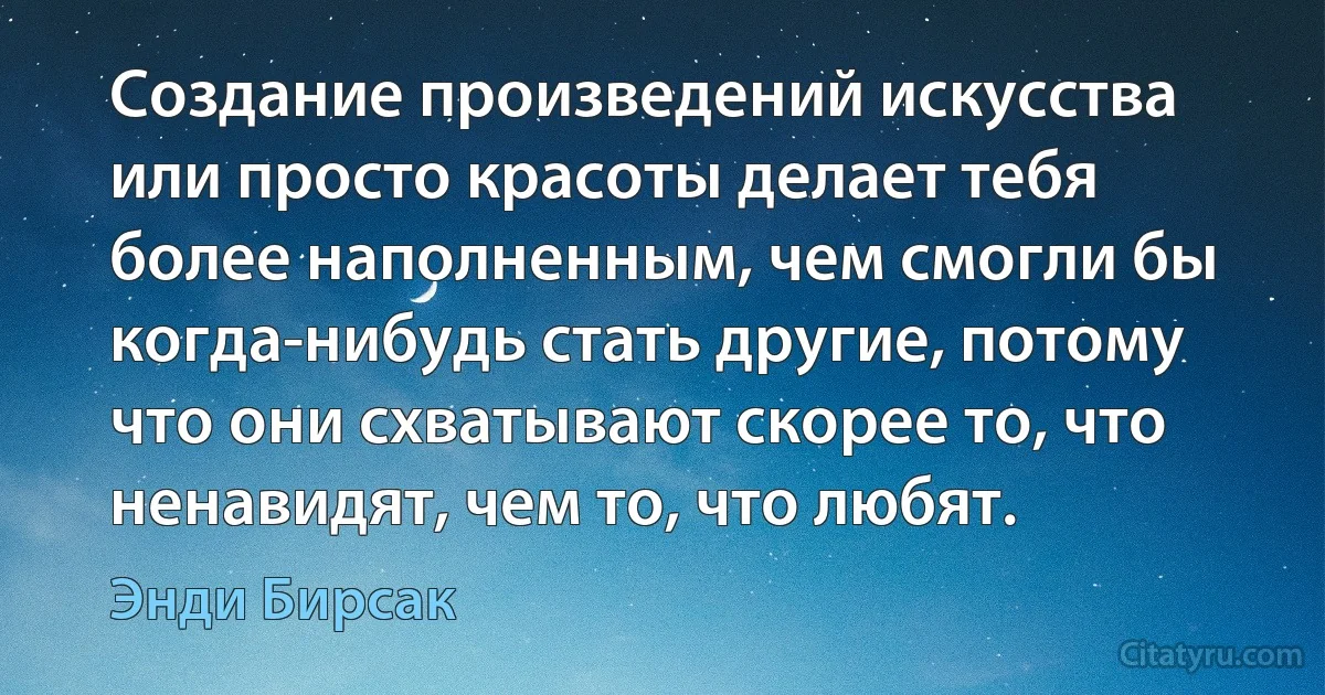 Создание произведений искусства или просто красоты делает тебя более наполненным, чем смогли бы когда-нибудь стать другие, потому что они схватывают скорее то, что ненавидят, чем то, что любят. (Энди Бирсак)