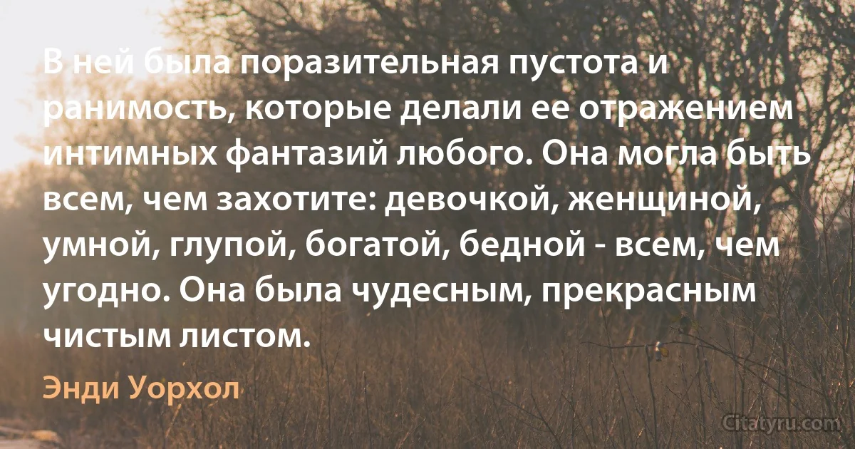 В ней была поразительная пустота и ранимость, которые делали ее отражением интимных фантазий любого. Она могла быть всем, чем захотите: девочкой, женщиной, умной, глупой, богатой, бедной - всем, чем угодно. Она была чудесным, прекрасным чистым листом. (Энди Уорхол)