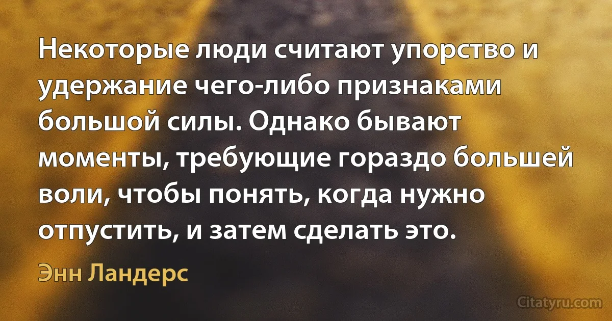 Некоторые люди считают упорство и удержание чего-либо признаками большой силы. Однако бывают моменты, требующие гораздо большей воли, чтобы понять, когда нужно отпустить, и затем сделать это. (Энн Ландерс)