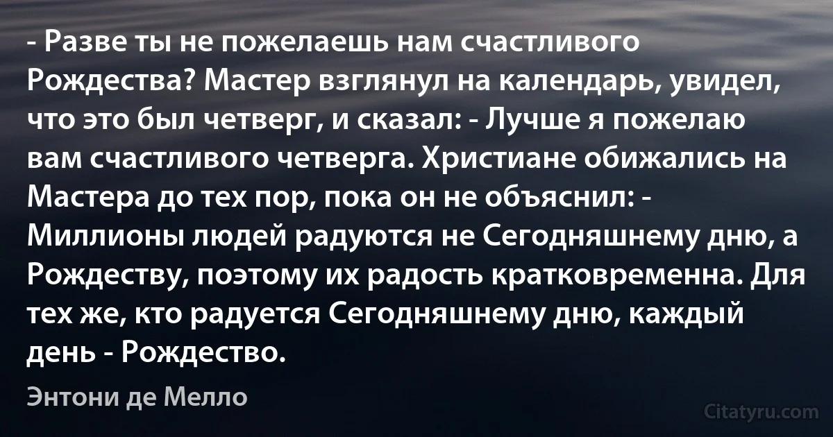 - Разве ты не пожелаешь нам счастливого Рождества? Мастер взглянул на календарь, увидел, что это был четверг, и сказал: - Лучше я пожелаю вам счастливого четверга. Христиане обижались на Мастера до тех пор, пока он не объяснил: - Миллионы людей радуются не Сегодняшнему дню, а Рождеству, поэтому их радость кратковременна. Для тех же, кто радуется Сегодняшнему дню, каждый день - Рождество. (Энтони де Мелло)