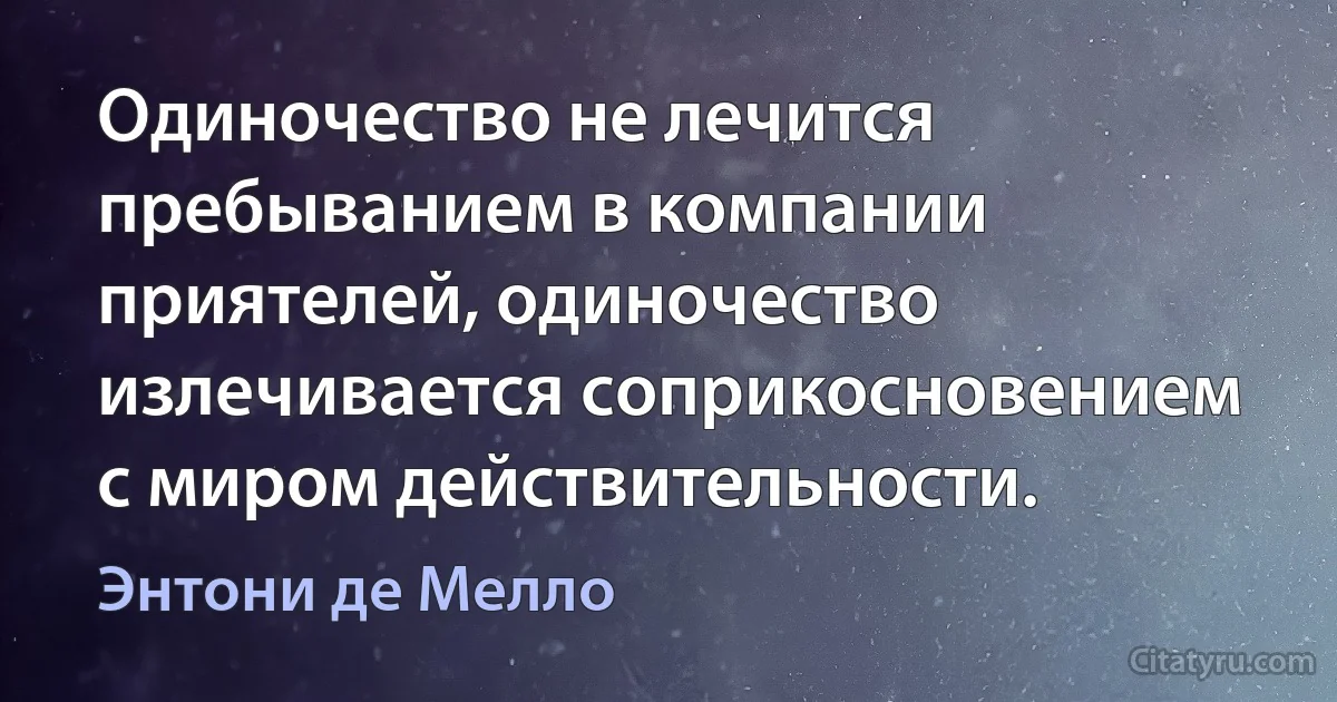 Одиночество не лечится пребыванием в компании приятелей, одиночество излечивается соприкосновением с миром действительности. (Энтони де Мелло)