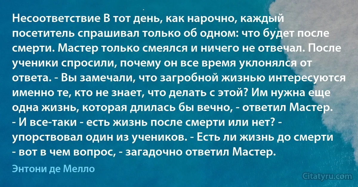 Несоответствие В тот день, как нарочно, каждый посетитель спрашивал только об одном: что будет после смерти. Мастер только смеялся и ничего не отвечал. После ученики спросили, почему он все время уклонялся от ответа. - Вы замечали, что загробной жизнью интересуются именно те, кто не знает, что делать с этой? Им нужна еще одна жизнь, которая длилась бы вечно, - ответил Мастер. - И все-таки - есть жизнь после смерти или нет? - упорствовал один из учеников. - Есть ли жизнь до смерти - вот в чем вопрос, - загадочно ответил Мастер. (Энтони де Мелло)