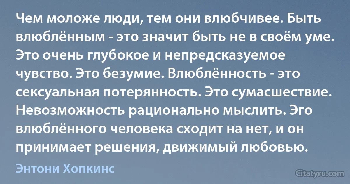 Чем моложе люди, тем они влюбчивее. Быть влюблённым - это значит быть не в своём уме. Это очень глубокое и непредсказуемое чувство. Это безумие. Влюблённость - это сексуальная потерянность. Это сумасшествие. Невозможность рационально мыслить. Эго влюблённого человека сходит на нет, и он принимает решения, движимый любовью. (Энтони Хопкинс)