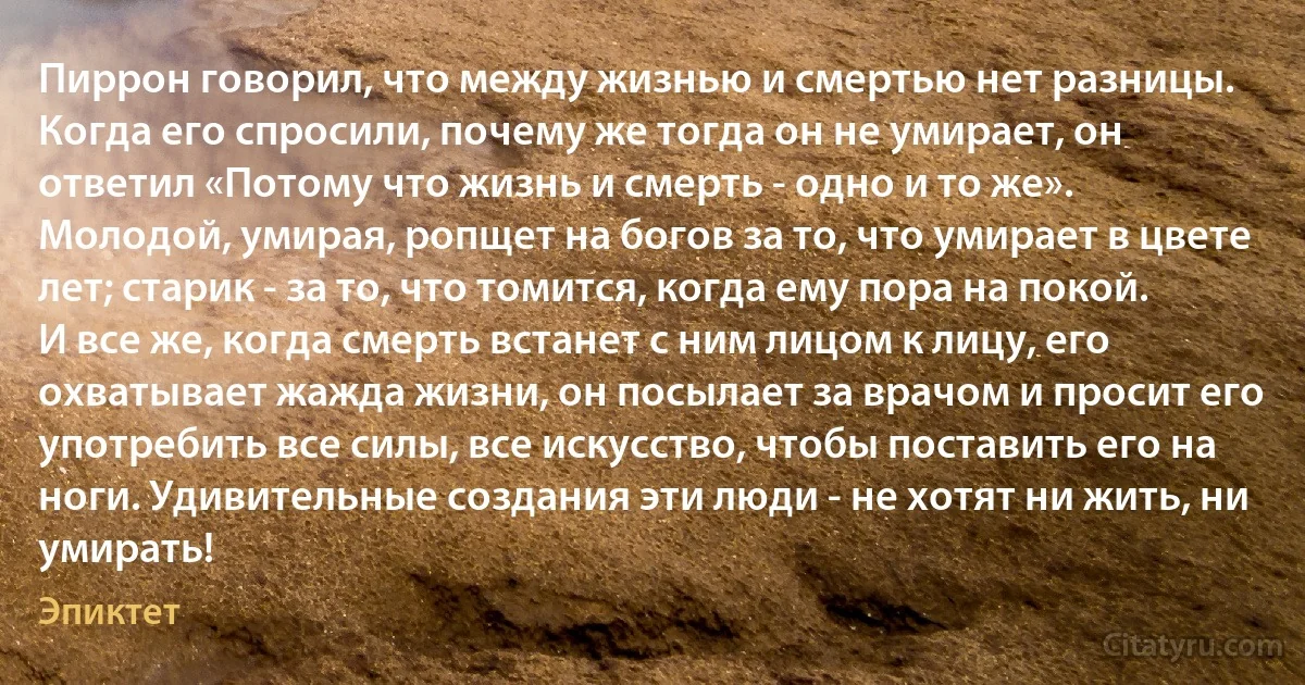 Пиррон говорил, что между жизнью и смертью нет разницы. Когда его спросили, почему же тогда он не умирает, он ответил «Потому что жизнь и смерть - одно и то же». Молодой, умирая, ропщет на богов за то, что умирает в цвете лет; старик - за то, что томится, когда ему пора на покой. И все же, когда смерть встанет с ним лицом к лицу, его охватывает жажда жизни, он посылает за врачом и просит его употребить все силы, все искусство, чтобы поставить его на ноги. Удивительные создания эти люди - не хотят ни жить, ни умирать! (Эпиктет)