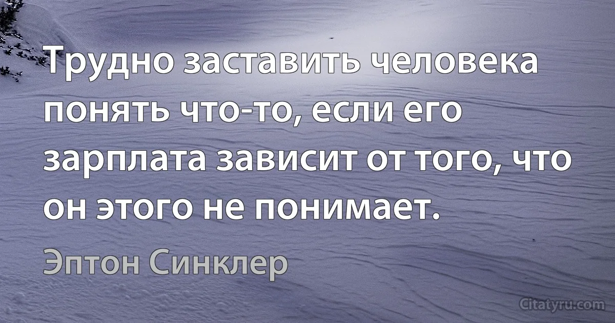 Трудно заставить человека понять что-то, если его зарплата зависит от того, что он этого не понимает. (Эптон Синклер)