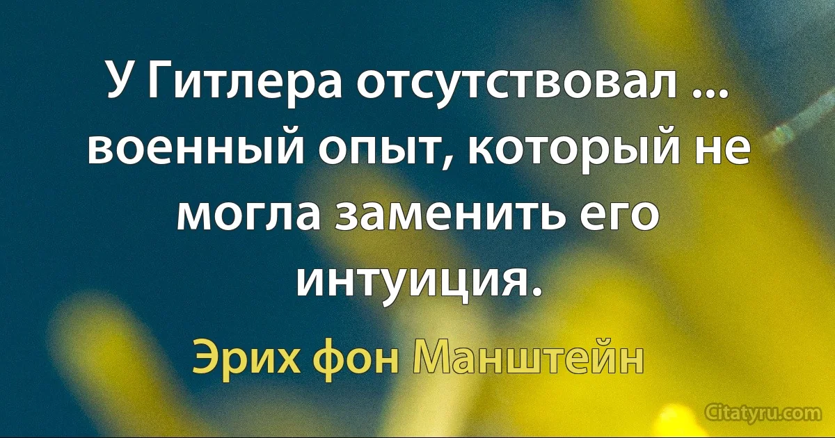 У Гитлера отсутствовал ... военный опыт, который не могла заменить его интуиция. (Эрих фон Манштейн)