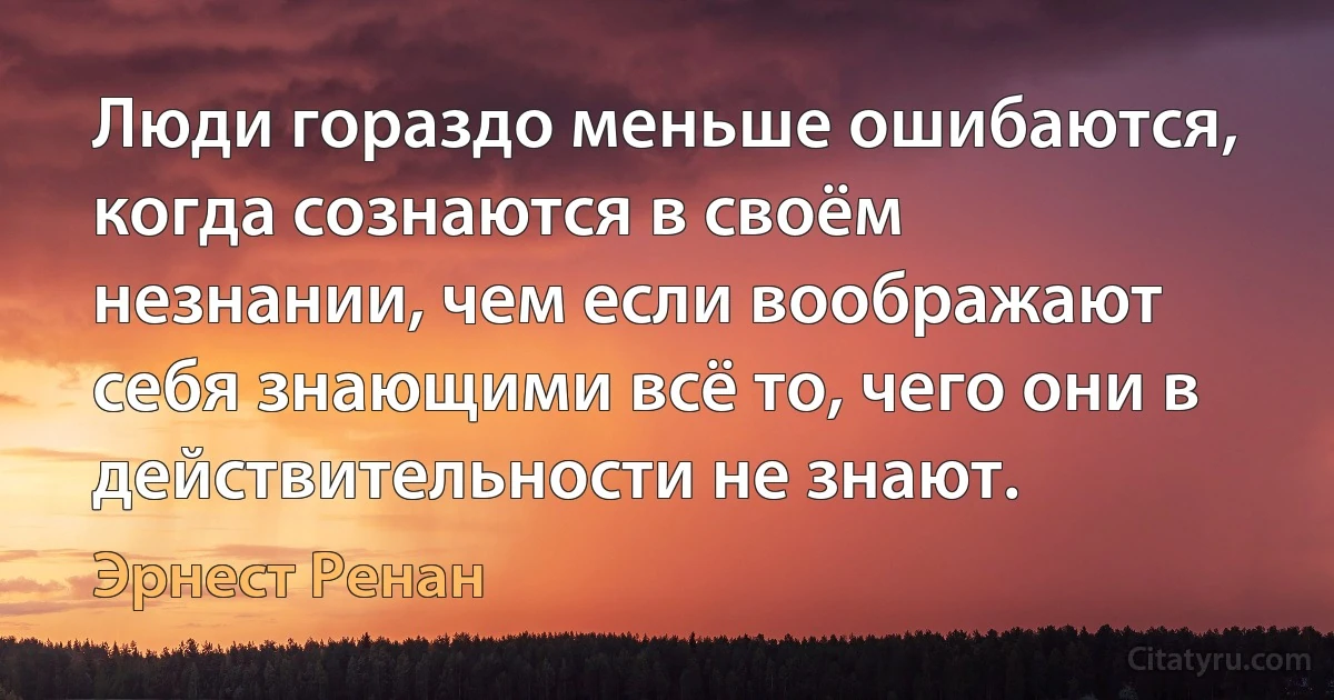 Люди гораздо меньше ошибаются, когда сознаются в своём незнании, чем если воображают себя знающими всё то, чего они в действительности не знают. (Эрнест Ренан)